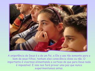 A onipotência de Deus é a de um Pai, e Ele a usa tão somente para o
     bem de seus filhos, tenham eles consciência disso ou não. O
importante é vivermos alimentando a certeza de que para Deus nada
       é impossível. E isso nos fará provar uma paz que nunca
                        experimentamos antes.
 