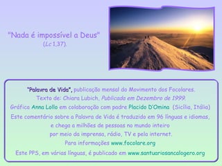 "Nada é impossível a Deus"
            (Lc 1,37).




      “Palavra de Vida”, publicação mensal do Movimento dos Focolares.
          Texto de: Chiara Lubich, Publicada em Dezembro de 1999.
Gráfica Anna Lollo em colaboração com padre Placido D’Omina (Sicília, Itália)
Este comentário sobre a Palavra de Vida é traduzido em 96 línguas e idiomas,
               e chega a milhões de pessoas no mundo inteiro
               por meio da imprensa, rádio, TV e pela internet.
                     Para informações www.focolare.org
  Este PPS, em várias línguas, é publicado em www.santuariosancalogero.org
 