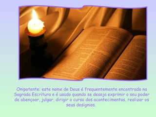Onipotente: este nome de Deus é frequentemente encontrado na
Sagrada Escritura e é usado quando se deseja exprimir o seu poder
de abençoar, julgar, dirigir o curso dos acontecimentos, realizar os
                           seus desígnios.
 