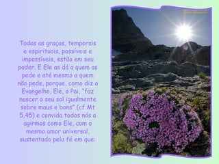 Todas as graças, temporais
   e espirituais, possíveis e
  impossíveis, estão em seu
poder. E Ele as dá a quem as
  pede e até mesmo a quem
não pede, porque, como diz o
  Evangelho, Ele, o Pai, “faz
 nascer o seu sol igualmente
 sobre maus e bons” (cf Mt
 5,45) e convida todos nós a
   agirmos como Ele, com o
    mesmo amor universal,
 sustentado pela fé em que:
 