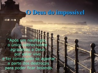 “ Após um naufrágio,  o único sobrevivente  agradeceu a Deus  por estar vivo e ter conseguido se agarrar  a parte dos destroços para poder ficar boiando. O Deus do impossível 