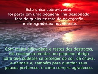 Este único sobrevivente foi parar em uma pequena ilha desabitada, fora de qualquer rota de navegação, e ele agradeceu novamente. Com muita dificuldade e restos dos destroços, ele conseguiu montar um pequeno abrigo para que pudesse se proteger do sol, da chuva,  e animais e, também para guardar seus  poucos pertences, e como sempre agradeceu. 