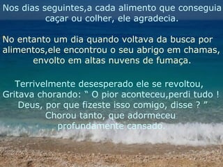 Nos dias seguintes,a cada alimento que conseguia caçar ou colher, ele agradecia. No entanto um dia quando voltava da busca por  alimentos,ele encontrou o seu abrigo em chamas, envolto em altas nuvens de fumaça. Terrivelmente desesperado ele se revoltou, Gritava chorando: “ O pior aconteceu,perdi tudo ! Deus, por que fizeste isso comigo, disse ? ” Chorou tanto, que adormeceu  profundamente cansado. 