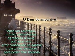 “ Após um naufrágio,  o único sobrevivente  agradeceu a Deus  por estar vivo e ter conseguido se agarrar  a parte dos destroços para poder ficar boiando. O Deus do impossível 