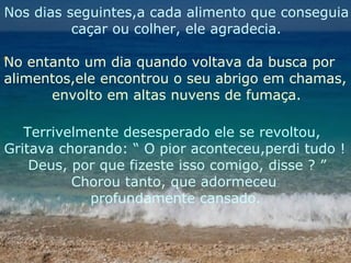 Nos dias seguintes,a cada alimento que conseguia caçar ou colher, ele agradecia. No entanto um dia quando voltava da busca por  alimentos,ele encontrou o seu abrigo em chamas, envolto em altas nuvens de fumaça. Terrivelmente desesperado ele se revoltou, Gritava chorando: “ O pior aconteceu,perdi tudo ! Deus, por que fizeste isso comigo, disse ? ” Chorou tanto, que adormeceu  profundamente cansado. 