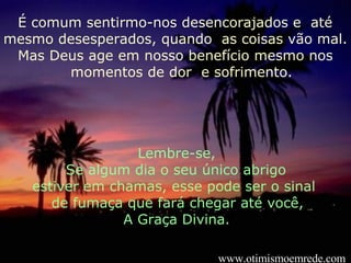 É comum sentirmo-nos desencorajados e  até mesmo desesperados, quando  as coisas vão mal. Mas Deus age em nosso benefício mesmo nos  momentos de dor  e sofrimento. Lembre-se, Se algum dia o seu único abrigo  estiver em chamas, esse pode ser o sinal  de fumaça que fará chegar até você,  A Graça Divina. www.otimismoemrede.com 