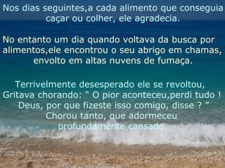 Nos dias seguintes,a cada alimento que conseguia
caçar ou colher, ele agradecia.
No entanto um dia quando voltava da busca por
alimentos,ele encontrou o seu abrigo em chamas,
envolto em altas nuvens de fumaça.
Terrivelmente desesperado ele se revoltou,
Gritava chorando: “ O pior aconteceu,perdi tudo !
Deus, por que fizeste isso comigo, disse ? ”
Chorou tanto, que adormeceu
profundamente cansado.

 