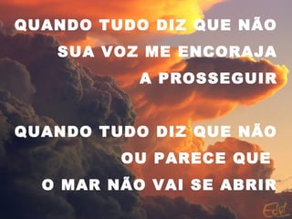 QUANDO TUDO DIZ QUE NÃO
SUA VOZ ME ENCORAJA
A PROSSEGUIR
QUANDO TUDO DIZ QUE NÃO
OU PARECE QUE
O MAR NÃO VAI SE ABRIR
 