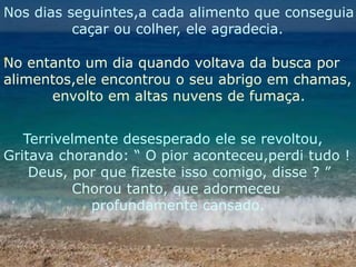 Nos dias seguintes,a cada alimento que conseguia              caçar ou colher, ele agradecia.No entanto um dia quando voltava da busca por alimentos,ele encontrou o seu abrigo em chamas,          envolto em altas nuvens de fumaça.    Terrivelmente desesperado ele se revoltou,Gritava chorando: “ O pior aconteceu,perdi tudo !     Deus, por que fizeste isso comigo, disse ? ”              Chorou tanto, que adormeceu                   profundamente cansado.