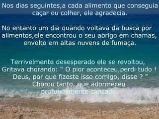 Nos dias seguintes,a cada alimento que conseguia caçar ou colher, ele agradecia. No entanto um dia quando voltava da busca por  alimentos,ele encontrou o seu abrigo em chamas, envolto em altas nuvens de fumaça. Terrivelmente desesperado ele se revoltou, Gritava chorando: “ O pior aconteceu,perdi tudo ! Deus, por que fizeste isso comigo, disse ? ” Chorou tanto, que adormeceu  profundamente cansado. 