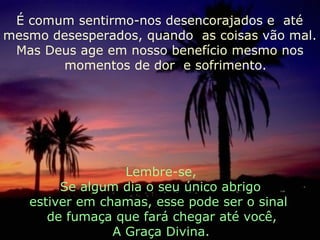 É comum sentirmo-nos desencorajados e  até mesmo desesperados, quando  as coisas vão mal. Mas Deus age em nosso benefício mesmo nos  momentos de dor  e sofrimento. Lembre-se, Se algum dia o seu único abrigo  estiver em chamas, esse pode ser o sinal  de fumaça que fará chegar até você,  A Graça Divina. 