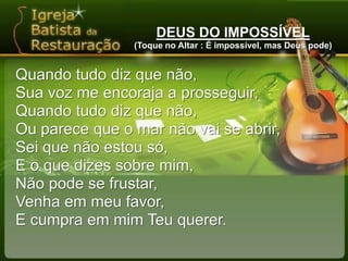DEUS DO IMPOSSÍVEL(Toque no Altar : É impossível, mas Deus pode)Quando tudo diz que não,Sua voz me encoraja a prosseguir,Quando tudo diz que não,Ou parece que o mar não vai se abrir,Sei que não estou só,E o que dizes sobre mim,Não pode se frustar,Venha em meu favor,E cumpra em mim Teu querer.