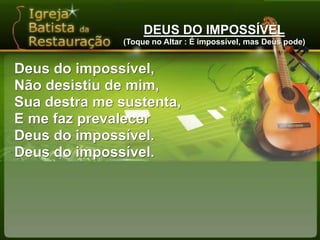 DEUS DO IMPOSSÍVEL(Toque no Altar : É impossível, mas Deus pode)Deus do impossível,Não desistiu de mim,Sua destra me sustenta,E me faz prevalecerDeus do impossível.Deus do impossível.
