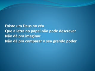 Existe um Deus no céu
Que a letra no papel não pode descrever
Não dá pra imaginar
Não dá pra comparar o seu grande poder
 