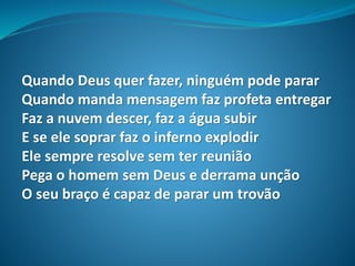 Quando Deus quer fazer, ninguém pode parar
Quando manda mensagem faz profeta entregar
Faz a nuvem descer, faz a água subir
E se ele soprar faz o inferno explodir
Ele sempre resolve sem ter reunião
Pega o homem sem Deus e derrama unção
O seu braço é capaz de parar um trovão
 