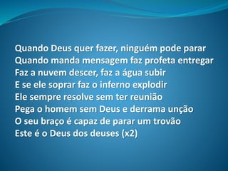 Quando Deus quer fazer, ninguém pode parar
Quando manda mensagem faz profeta entregar
Faz a nuvem descer, faz a água subir
E se ele soprar faz o inferno explodir
Ele sempre resolve sem ter reunião
Pega o homem sem Deus e derrama unção
O seu braço é capaz de parar um trovão
Este é o Deus dos deuses (x2)
 