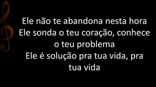 Ele não te abandona nesta hora
Ele sonda o teu coração, conhece
o teu problema
Ele é solução pra tua vida, pra
tua vida
 