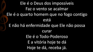 Ele é o Deus dos impossíveis
Faz o vento se acalmar
Ele é o quarto homem que no fogo contigo
está
E não há enfermidade que Ele não possa
curar
Ele é o Todo-Poderoso
E a vitória hoje te dá
Hoje te dá, receba já.
 