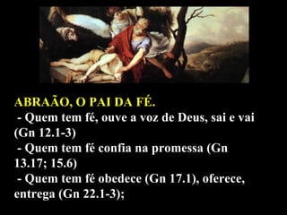ABRAÃO, O PAI DA FÉ. - Quem tem fé, ouve a voz de Deus, sai e vai (Gn 12.1-3) - Quem tem fé confia na promessa (Gn 13.17; 15.6) - Quem tem fé obedece (Gn 17.1), oferece, entrega (Gn 22.1-3); 