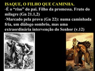 ISAQUE, O FILHO QUE CAMINHA. É o “riso” do pai. Filho da promessa. Fruto do milagre (Gn 21.1,2) Marcado pela prova (Gn 22): numa caminhada fria, um diálogo sombrio, mas uma extraordinária intervenção do Senhor (v.12) 