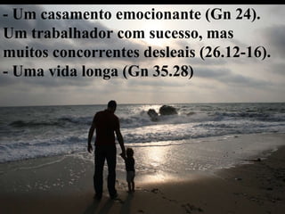 - Um casamento emocionante (Gn 24). Um trabalhador com sucesso, mas muitos concorrentes desleais (26.12-16). - Uma vida longa (Gn 35.28) 