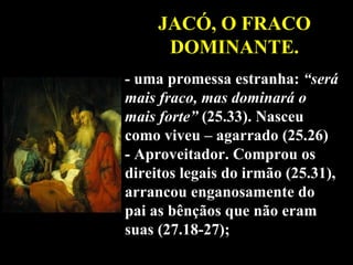 JACÓ, O FRACO DOMINANTE. - uma promessa estranha:  “será mais fraco, mas dominará o mais forte”  (25.33). Nasceu como viveu – agarrado (25.26) - Aproveitador. Comprou os direitos legais do irmão (25.31), arrancou enganosamente do pai as bênçãos que não eram suas (27.18-27); 