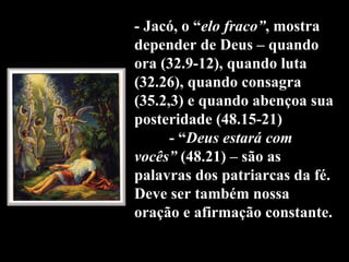 - Jacó, o “ elo fraco” , mostra depender de Deus – quando ora (32.9-12), quando luta (32.26), quando consagra (35.2,3) e quando abençoa sua posteridade (48.15-21) - “ Deus estará com vocês”  (48.21) – são as palavras dos patriarcas da fé. Deve ser também nossa oração e afirmação constante. 