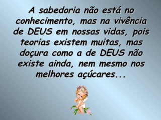 A sabedoria não está no conhecimento, mas na vivência de DEUS em nossas vidas, pois teorias existem muitas, mas doçura como a de DEUS não existe ainda, nem mesmo nos melhores açúcares... 