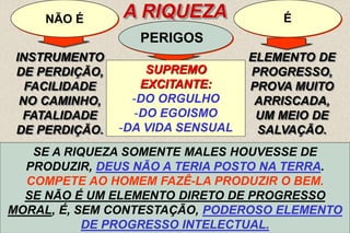 10
PERIGOS
É
INSTRUMENTO
DE PERDIÇÃO,
FACILIDADE
NO CAMINHO,
FATALIDADE
DE PERDIÇÃO.
NÃO É A RIQUEZA
SUPREMO
EXCITANTE:
-DO ORGULHO
-DO EGOISMO
-DA VIDA SENSUAL
ELEMENTO DE
PROGRESSO,
PROVA MUITO
ARRISCADA,
UM MEIO DE
SALVAÇÃO.
“(...) É O LAÇO MAIS FORTE QUE PRENDE O HOMEM À
TERRA E LHE DESVIA DO CÉU O PENSAMENTO...” - ITEM 7
SEM DÚVIDA, PELOS ARRASTAMENTOS A QUE DÁ CAUSA, PELAS
TENTAÇÕES QUE GERA E PELA FASCINAÇÃO QUE EXERCE, A
RIQUEZA CONSTITUI UMA PROVA MUITO ARRISCADA, MAIS
PERIGOSA DO QUE A MISÉRIA. ITEM 7
PRODUZ TAL VERTIGEM QUE, MUITAS VEZES, AQUELE QUE PASSA
DA MISÉRIA À RIQUEZA ESQUECE DE PRONTO A SUA PRIMEIRA
CONDIÇÃO, OS QUE COM ELE A PARTILHARAM, OS QUE O
AJUDARAM, E FAZ-SE INSENSÍVEL, EGOÍSTA E VÃO.
MAS, DO FATO DE A RIQUEZA TORNAR DIFÍCIL A JORNADA, NÃO SE
SEGUE QUE A TORNE IMPOSSÍVEL E NÃO POSSA VIR A SER UM
MEIO DE SALVAÇÃO PARA O QUE DELA SABE SERVIR-SE, COMO
CERTOS VENENOS PODEM RESTITUIR A SAÚDE, SE EMPREGADOS
A PROPÓSITO E COM DISCERNIMENTO.
SE A RIQUEZA É CAUSA DE MUITOS MALES, SE
EXACERBA TANTO AS MÁS PAIXÕES, SE PROVOCA
MESMO TANTOS CRIMES, NÃO É A ELA QUE DEVEMOS
INCULPAR, MAS AO HOMEM, QUE DELA ABUSA,COMO DE
TODOS OS DONS DE DEUS.
SE A RIQUEZA SOMENTE MALES HOUVESSE DE
PRODUZIR, DEUS NÃO A TERIA POSTO NA TERRA.
COMPETE AO HOMEM FAZÊ-LA PRODUZIR O BEM.
SE NÃO É UM ELEMENTO DIRETO DE PROGRESSO
MORAL, É, SEM CONTESTAÇÃO, PODEROSO ELEMENTO
DE PROGRESSO INTELECTUAL.
 