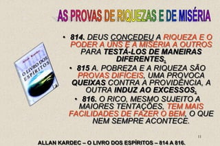 11
• 814. DEUS CONCEDEU A RIQUEZA E O
PODER A UNS E A MISÉRIA A OUTROS
PARA TESTÁ-LOS DE MANEIRAS
DIFERENTES.
• 815 A. POBREZA E A RIQUEZA SÃO
PROVAS DIFÍCEIS, UMA PROVOCA
QUEIXAS CONTRA A PROVIDÊNCIA, A
OUTRA INDUZ AO EXCESSOS.
• 816. O RICO, MESMO SUJEITO A
MAIORES TENTAÇÕES, TEM MAIS
FACILIDADES DE FAZER O BEM, O QUE
NEM SEMPRE ACONTECE.
ALLAN KARDEC – O LIVRO DOS ESPÍRITOS – 814 A 816.
 