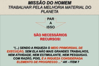 12
MISSÃO DO HOMEM
TRABALHAR PELA MELHORIA MATERIAL DO
PLANETA
DESOBSTRUÍ-LO
SANEÁ-LO
DISPÔ-LO PARA RECEBER POPULAÇÃO MÁXIMA.
ALIMENTAR A POPULAÇÃO QUE CRESCE.
TORNAR FÁCEIS AS RELAÇÕES ENTRE OS POVOS.
TORNAR RÁPIDAS AS COMUNICAÇÕES.
UTILIZAR OS RECURSOS NATURAIS COM SEGURANÇA E
RAPIDEZ COM OS MEIOS DA CIÊNCIA.
PAR
A
ISSO
SÃO NECESSÁRIOS
RECURSOS!
“(...) SENDO A RIQUEZA O MEIO PRIMORDIAL DE
EXECUÇÃO, SEM ELA NÃO MAIS GRANDES TRABALHOS,
NEM ATIVIDADE, NEM ESTIMULANTE, NEM PESQUISAS.
COM RAZÃO, POIS, É A RIQUEZA CONSIDERADA
ELEMENTO DE PROGRESSO ...” AK - ITEM 7
 