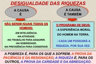 13
DESIGUALDADE DAS RIQUEZAS
A CAUSA
É
A CAUSA
É TAMBÉM
“ CADA UM TEM DE POSSUÍ-LA, PARA SE EXERCITAR EM UTILIZÁ-
LA E MOSTRAR QUE USO SABE FAZER DELA...” AK ITEM - 8
NÃO SEREM IGUAIS TODOS OS
HOMENS:
-EM INTELIGÊNCIA.
-NA ATIVIDADE.
-NO TRABALHO PARA ADQUIRIR.
-NA SOBRIEDADE.
-NA PREVIDÊNCIA PARA CONSERVAR.
O PROGRAMA DE DEUS:
- A EXPERIÊNCIA MORAL
DO HOMEM NA TERRA.
- CADA UM POSSUIRÁ A
RIQUEZA, POR SUA VEZ.
ASSIM, UM QUE NÃO NA TEM HOJE, JÁ A TEVE OU TERÁ NOUTRA
EXISTÊNCIA; OUTRO, QUE AGORA A TEM, TALVEZ NÃO NA TENHA
AMANHÃ.
HÁ RICOS E POBRES, PORQUE SENDO DEUS JUSTO,
COMO É, A CADA UM PRESCREVE TRABALHAR A SEU
TURNO.
A POBREZA É, PARA OS QUE A SOFREM, A PROVA DA
PACIÊNCIA E DA RESIGNAÇÃO; A RIQUEZA É, PARA OS
OUTROS, A PROVA DA CARIDADE E DA ABNEGAÇÃO.
 