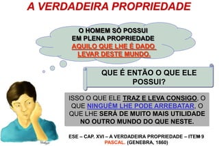14
A VERDADEIRA PROPRIEDADE
O HOMEM SÓ POSSUI
EM PLENA PROPRIEDADE
AQUILO QUE LHE É DADO
LEVAR DESTE MUNDO.
QUE É ENTÃO O QUE ELE
POSSUI?
NADA DO QUE É DE USO DO CORPO;
TUDO O QUE É DE USO DA ALMA: A
INTELIGÊNCIA, OS CONHECIMENTOS, AS
QUALIDADES MORAIS.
ISSO O QUE ELE TRAZ E LEVA CONSIGO, O
QUE NINGUÉM LHE PODE ARREBATAR, O
QUE LHE SERÁ DE MUITO MAIS UTILIDADE
NO OUTRO MUNDO DO QUE NESTE.
ESE – CAP. XVI – A VERDADEIRA PROPRIEDADE – ITEM 9
PASCAL. (GENEBRA, 1860)
 