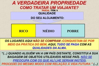 15
A VERDADEIRA PROPRIEDADE
COMO TRATAR UM VIAJANTE?
“(...) QUANDO ALGUÉM VAI A UM PAÍS DISTANTE, CONSTITUI A SUA
BAGAGEM DE OBJETOS UTILIZAVEIS NESSE PAÍS. NÃO SE
PREOCUPA COM OS QUE ALÍ LHE SERIAM INÚTEIS.
PROCEDEI DO MESMO MODO COM RELAÇÃO À VIDA FUTURA ” (...)
RICO MÉDIO POBRE
QUALIDADE
DO SEU ALOJAMENTO:
DEPENDE DO QUANTO POSSUA ...VÁLIDO PARA A
CHEGADA DO HOMEM NO MUNDO DOS ESPÍRITOS.
PASCAL ITEM. 9
NINGUÉM LHE PERGUNTARÁ: QUANTO TINHAS NA TERRA? QUE
POSIÇÃO OCUPAVAS? ERAS PRÍNCIPE OU OPERÁRIO?
PERGUNTAR-LHE-ÃO: QUE TRAZES CONTIGO?
OS LUGARES AQUI NÃO SE COMPRAM :CONQUISTAM-SE POR
MEIO DA PRÁTICA DO BEM. AQUI, TUDO SE PAGA COM AS
QUALIDADES DA ALMA.
 