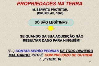 17
PROPRIEDADES NA TERRA
SÓ SÃO LEGÍTIMAS
M. ESPÍRITO PROTETOR,
(BRUXELAS, 1860)
“(...) CONTAS SERÃO PEDIDAS DE TODO DINHEIRO
MAL GANHO, ISTO É, COM PREJUIZO DE OUTREM
(...)” ITEM. 10
SE QUANDO DA SUA AQUISIÇÃO NÃO
RESULTAR DANO PARA NINGUÉM!
 