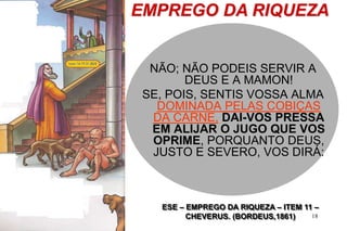 18
EMPREGO DA RIQUEZA
ESE – EMPREGO DA RIQUEZA – ITEM 11 –
CHEVERUS. (BORDEUS,1861)
NÃO; NÃO PODEIS SERVIR A
DEUS E A MAMON!
SE, POIS, SENTIS VOSSA ALMA
DOMINADA PELAS COBIÇAS
DA CARNE, DAI-VOS PRESSA
EM ALIJAR O JUGO QUE VOS
OPRIME, PORQUANTO DEUS,
JUSTO E SEVERO, VOS DIRÁ:
 