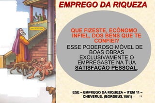 19
EMPREGO DA RIQUEZA
QUE FIZESTE, ECÔNOMO
INFIEL, DOS BENS QUE TE
CONFIEI?
ESSE PODEROSO MÓVEL DE
BOAS OBRAS
EXCLUSIVAMENTE O
EMPREGASTE NA TUA
SATISFAÇÃO PESSOAL.
ESE – EMPREGO DA RIQUEZA – ITEM 11 –
CHEVERUS. (BORDEUS,1861)
 