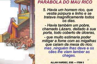 20
5. Havia um homem rico, que
vestia púrpura e linho e se
tratava magnificamente todos
os dias.
- Havia também um pobre,
chamado Lázaro, deitado à sua
porta, todo coberto de úlceras,
- que muito estimaria poder
mitigar a fome com as migalhas
que caíam da mesa do rico;
mas ,ninguém lhas dava e os
cães lhe viam lamber as
chagas.
ALLAN KARDEC, ESE –– ITEM 5
PARÁBOLA DO MAU RICO
 