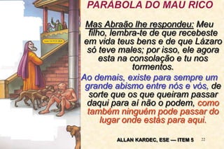 22
Mas Abraão lhe respondeu: Meu
filho, lembra-te de que recebeste
em vida teus bens e de que Lázaro
só teve males; por isso, ele agora
esta na consolação e tu nos
tormentos.
Ao demais, existe para sempre um
grande abismo entre nós e vós, de
sorte que os que queiram passar
daqui para aí não o podem, como
também ninguém pode passar do
lugar onde estás para aqui.
PARÁBOLA DO MAU RICO
ALLAN KARDEC, ESE –– ITEM 5
 