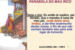 23
Disse o rico: Eu então te suplico, pai
Abraão, que o mandes à casa de
meu pai, -onde tenho cinco
irmãos, a dar-lhes testemunho
destas coisas, a fim de que não
venham também eles para este
lugar de tormento.
PARÁBOLA DO MAU RICO
ALLAN KARDEC, ESE –– ITEM 5
 