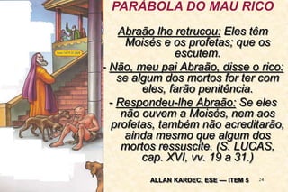 24
Abraão lhe retrucou: Eles têm
Moisés e os profetas; que os
escutem.
- Não, meu pai Abraão, disse o rico:
se algum dos mortos for ter com
eles, farão penitência.
- Respondeu-lhe Abraão: Se eles
não ouvem a Moisés, nem aos
profetas, também não acreditarão,
ainda mesmo que algum dos
mortos ressuscite. (S. LUCAS,
cap. XVI, vv. 19 a 31.)
PARÁBOLA DO MAU RICO
ALLAN KARDEC, ESE –– ITEM 5
 