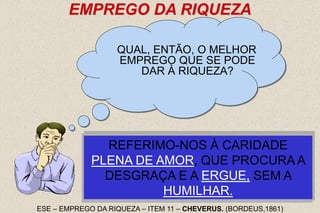 25
EMPREGO DA RIQUEZA
QUAL, ENTÃO, O MELHOR
EMPREGO QUE SE PODE
DAR À RIQUEZA?
PROCURAI - NESTAS PALAVRAS:
"AMAI-VOS UNS AOS OUTROS", A
SOLUÇÃO DO PROBLEMA.
NA CARIDADE ESTÁ, PARA AS
RIQUEZAS, O EMPREGO QUE MAIS
APRAZ A DEUS.
NÃO NOS REFERIMOS, É CLARO, A ESSA
CARIDADE FRIA E EGOÍSTA, QUE
CONSISTE EM A CRIATURA ESPALHAR AO
SEU DERREDOR O SUPÉRFLUO DE UMA
EXISTÊNCIA DOURADA.
REFERIMO-NOS À CARIDADE
PLENA DE AMOR, QUE PROCURA A
DESGRAÇA E A ERGUE, SEM A
HUMILHAR.
ESE – EMPREGO DA RIQUEZA – ITEM 11 – CHEVERUS. (BORDEUS,1861)
 