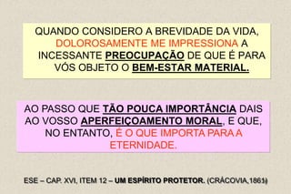 28
QUANDO CONSIDERO A BREVIDADE DA VIDA,
DOLOROSAMENTE ME IMPRESSIONA A
INCESSANTE PREOCUPAÇÃO DE QUE É PARA
VÓS OBJETO O BEM-ESTAR MATERIAL.
ESE – CAP. XVI, ITEM 12 – UM ESPÍRITO PROTETOR. (CRÁCOVIA,1861)
AO PASSO QUE TÃO POUCA IMPORTÂNCIA DAIS
AO VOSSO APERFEIÇOAMENTO MORAL, E QUE,
NO ENTANTO, É O QUE IMPORTA PARA A
ETERNIDADE.
 