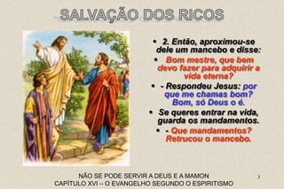 3
NÃO SE PODE SERVIR A DEUS E A MAMON
CAPÍTULO XVI – O EVANGELHO SEGUNDO O ESPIRITISMO
 2. Então, aproximou-se
dele um mancebo e disse:
 Bom mestre, que bem
devo fazer para adquirir a
vida eterna?
 - Respondeu Jesus: por
que me chamas bom?
Bom, só Deus o é.
 Se queres entrar na vida,
guarda os mandamentos.
 - Que mandamentos?
Retrucou o mancebo.
 