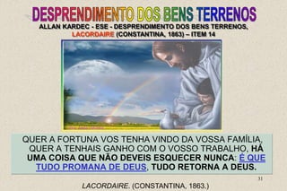 31
QUER A FORTUNA VOS TENHA VINDO DA VOSSA FAMÍLIA,
QUER A TENHAIS GANHO COM O VOSSO TRABALHO, HÁ
UMA COISA QUE NÃO DEVEIS ESQUECER NUNCA: É QUE
TUDO PROMANA DE DEUS, TUDO RETORNA A DEUS.
LACORDAIRE. (CONSTANTINA, 1863.)
ALLAN KARDEC - ESE - DESPRENDIMENTO DOS BENS TERRENOS,
LACORDAIRE (CONSTANTINA, 1863) – ITEM 14
 