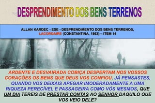 32
NADA VOS PERTENCE NA TERRA, NEM SEQUER O
VOSSO POBRE CORPO: A MORTE VOS DESPOJA DELE,
COMO DE TODOS OS BENS MATERIAIS. LACORDAIRE.
(CONSTANTINA, 1863.)
SOIS DEPOSITÁRIOS E NÃO PROPRIETÁRIOS, NÃO VOS ILUDAIS.
DEUS VO-LOS EMPRESTOU, TENDES DE LHOS RESTITUIR; E ELE
EMPRESTA SOB A CONDIÇÃO DE QUE O SUPÉRFLUO, PELO
MENOS, CAIBA AOS QUE CARECEM DO NECESSÁRIO.
ARDENTE E DESVAIRADA COBIÇA DESPERTAM NOS VOSSOS
CORAÇÕES OS BENS QUE DEUS VOS CONFIOU. JÁ PENSASTES,
QUANDO VOS DEIXAIS APEGAR IMODERADAMENTE A UMA
RIQUEZA PERECÍVEL E PASSAGEIRA COMO VÓS MESMOS, QUE
UM DIA TEREIS DE PRESTAR CONTAS AO SENHOR DAQUILO QUE
VOS VEIO DELE?
ALLAN KARDEC - ESE - DESPRENDIMENTO DOS BENS TERRENOS,
LACORDAIRE (CONSTANTINA, 1863) – ITEM 14
 