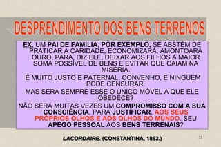 35
EX. UM PAI DE FAMÍLIA, POR EXEMPLO, SE ABSTÉM DE
PRATICAR A CARIDADE, ECONOMIZARÁ, AMONTOARÁ
OURO, PARA, DIZ ELE, DEIXAR AOS FILHOS A MAIOR
SOMA POSSÍVEL DE BENS E EVITAR QUE CAIAM NA
MISÉRIA.
É MUITO JUSTO E PATERNAL, CONVENHO, E NINGUÉM
PODE CENSURAR.
MAS SERÁ SEMPRE ESSE O ÚNICO MÓVEL A QUE ELE
OBEDECE?
NÃO SERÁ MUITAS VEZES UM COMPROMISSO COM A SUA
CONSCIÊNCIA, PARA JUSTIFICAR, AOS SEUS
PRÓPRIOS OLHOS E AOS OLHOS DO MUNDO, SEU
APEGO PESSOAL AOS BENS TERRENAIS?
LACORDAIRE. (CONSTANTINA, 1863.)
 