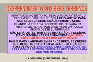 36
ADMITAMOS, NO ENTANTO, SEJA O AMOR PATERNAL O
ÚNICO MÓVEL QUE O GUIE. SERÁ ISSO MOTIVO PARA
QUE ESQUEÇA SEUS IRMÃOS PERANTE DEUS?
QUANDO JÁ ELE TEM O SUPÉRFLUO, DEIXARÁ NA
MISÉRIA OS FILHOS, POR LHES FICAR UM POUCO
MENOS DESSE SUPÉRFLUO?
NÃO SERÁ, ANTES, DAR-LHES UMA LIÇÃO DE EGOÍSMO
E ENDURECER-LHES OS CORAÇÕES? NÃO SERÁ
ESTIOLAR NELES O AMOR AO PRÓXIMO?
PAIS E MÃES, LABORAIS EM GRANDE ERRO, SE CREDES
QUE DESSE MODO GRANJEAIS MAIOR AFEIÇÃO DOS
VOSSOS FILHOS. ENSINANDO-LHES A SER EGOÍSTAS
PARA COM OS OUTROS, ENSINAIS-LHES A SÊ-LO PARA
COM VOS MESMOS.
LACORDAIRE. (CONSTANTINA, 1863.)
 