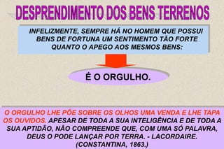 37
INFELIZMENTE, SEMPRE HÁ NO HOMEM QUE POSSUI
BENS DE FORTUNA UM SENTIMENTO TÃO FORTE
QUANTO O APEGO AOS MESMOS BENS:
É O ORGULHO.
SEGUNDO O SEU MODO DE VER, A BONDADE DE DEUS NÃO
ENTRA POR COISA ALGUMA NA OBTENÇÃO DA RIQUEZA QUE
CONSEGUIU ACUMULAR; PERTENCE-LHE A ELE,
EXCLUSIVAMENTE, O MÉRITO DE A POSSUIR.
O ORGULHO LHE PÕE SOBRE OS OLHOS UMA VENDA E LHE TAPA
OS OUVIDOS. APESAR DE TODA A SUA INTELIGÊNCIA E DE TODA A
SUA APTIDÃO, NÃO COMPREENDE QUE, COM UMA SÓ PALAVRA,
DEUS O PODE LANÇAR POR TERRA. - LACORDAIRE.
(CONSTANTINA, 1863.)
 