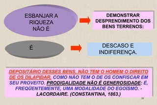 38
ESBANJAR A
RIQUEZA
NÃO É
DEMONSTRAR
DESPRENDIMENTO DOS
BENS TERRENOS:
É DESCASO E
INDIFERENÇA.
DEPOSITÁRIO DESSES BENS, NÃO TEM O HOMEM O DIREITO
DE OS DILAPIDAR, COMO NÃO TEM O DE OS CONFISCAR EM
SEU PROVEITO. PRODIGALIDADE NÃO É GENEROSIDADE: É,
FREQÜENTEMENTE, UMA MODALIDADE DO EGOÍSMO. -
LACORDAIRE. (CONSTANTINA, 1863.)
 